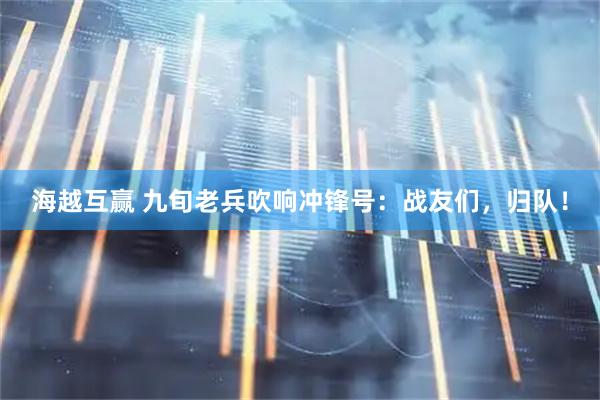 海越互赢 九旬老兵吹响冲锋号：战友们，归队！