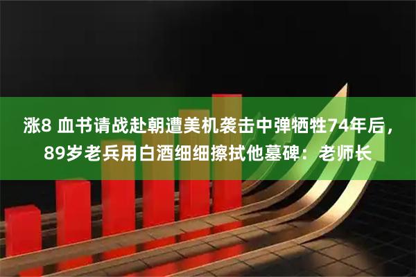 涨8 血书请战赴朝遭美机袭击中弹牺牲74年后，89岁老兵用白酒细细擦拭他墓碑：老师长