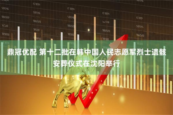鼎冠优配 第十二批在韩中国人民志愿军烈士遗骸安葬仪式在沈阳举行