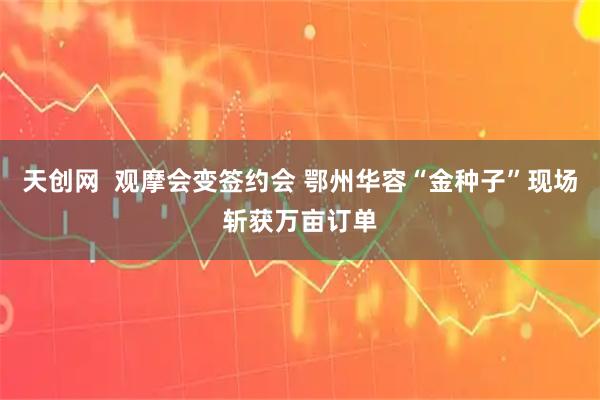 天创网  观摩会变签约会 鄂州华容“金种子”现场斩获万亩订单