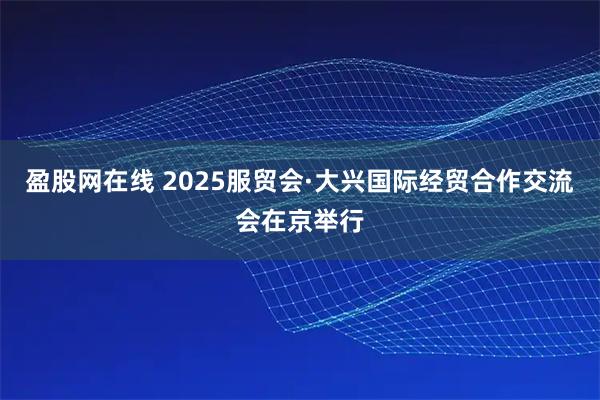盈股网在线 2025服贸会·大兴国际经贸合作交流会在京举行