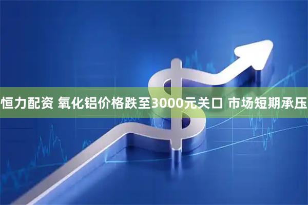 恒力配资 氧化铝价格跌至3000元关口 市场短期承压
