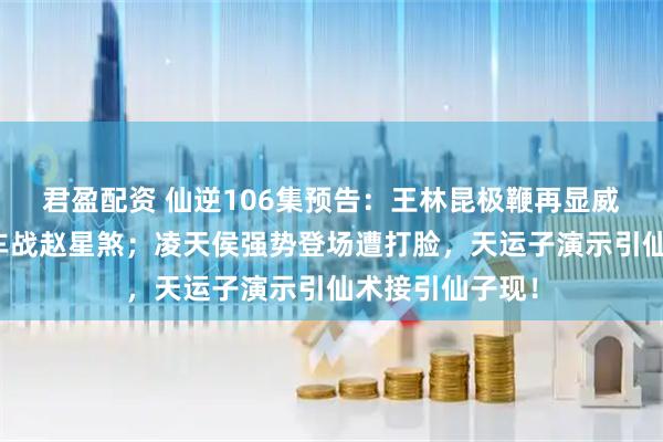 君盈配资 仙逆106集预告：王林昆极鞭再显威斩周晚，射神车战赵星煞；凌天侯强势登场遭打脸，天运子演示引仙术接引仙子现！