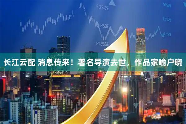 长江云配 消息传来！著名导演去世，作品家喻户晓
