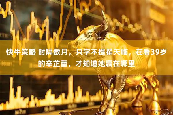 快牛策略 时隔数月，只字不提翟天临，在看39岁的辛芷蕾，才知道她赢在哪里