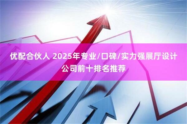 优配合伙人 2025年专业/口碑/实力强展厅设计公司前十排名推荐