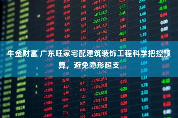 牛金财富 广东旺家宅配建筑装饰工程科学把控预算，避免隐形超支
