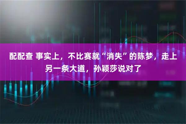 配配查 事实上，不比赛就“消失”的陈梦，走上另一条大道，孙颖莎说对了