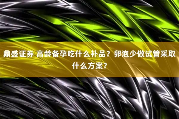 鼎盛证券 高龄备孕吃什么补品？卵泡少做试管采取什么方案？