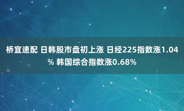 桥宜速配 日韩股市盘初上涨 日经225指数涨1.04% 韩国综合指数涨0.68%