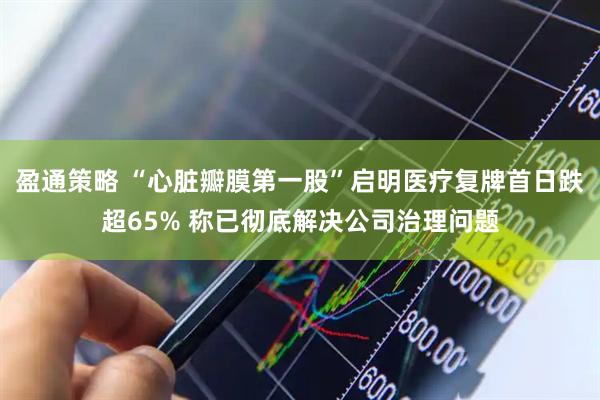 盈通策略 “心脏瓣膜第一股”启明医疗复牌首日跌超65% 称已彻底解决公司治理问题