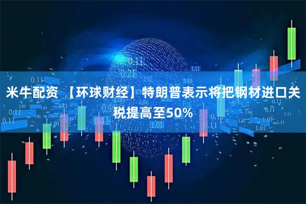 米牛配资 【环球财经】特朗普表示将把钢材进口关税提高至50%