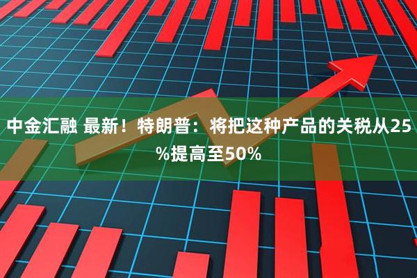 中金汇融 最新！特朗普：将把这种产品的关税从25%提高至50%