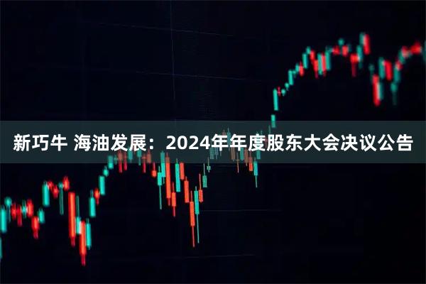 新巧牛 海油发展：2024年年度股东大会决议公告