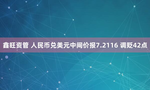 鑫旺资管 人民币兑美元中间价报7.2116 调贬42点