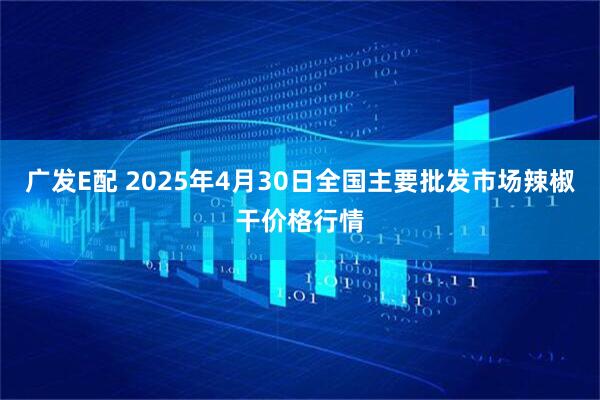 广发E配 2025年4月30日全国主要批发市场辣椒干价格行情