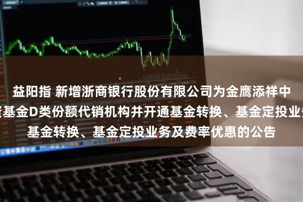 益阳指 新增浙商银行股份有限公司为金鹰添祥中短债债券型证券投资基金D类份额代销机构并开通基金转换、基金定投业务及费率优惠的公告