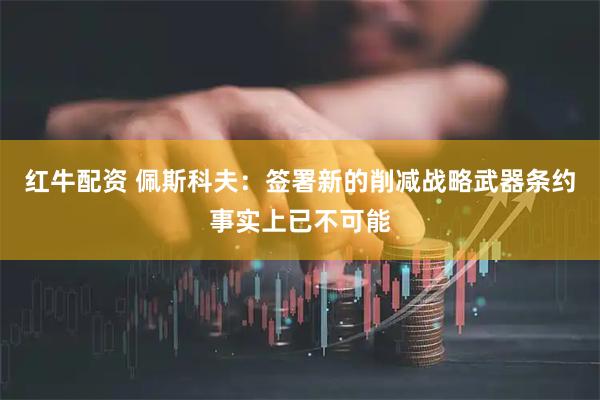 红牛配资 佩斯科夫：签署新的削减战略武器条约事实上已不可能