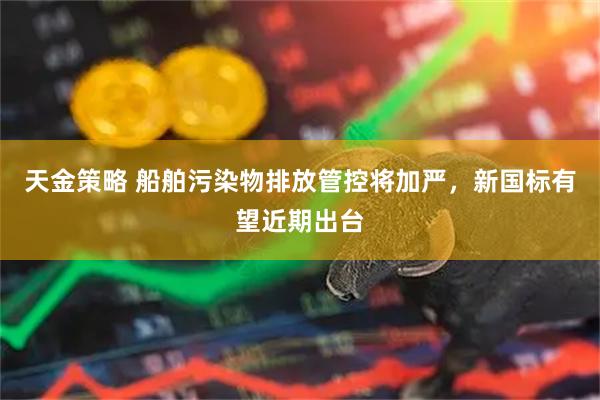 天金策略 船舶污染物排放管控将加严，新国标有望近期出台