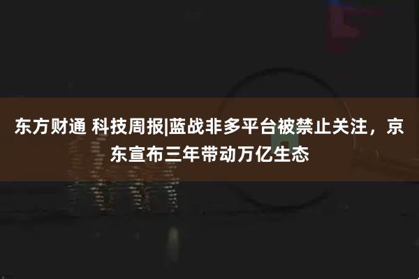 东方财通 科技周报|蓝战非多平台被禁止关注，京东宣布三年带动万亿生态