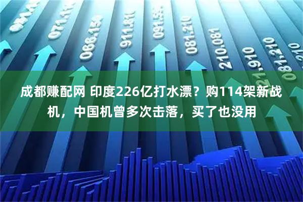成都赚配网 印度226亿打水漂？购114架新战机，中国机曾多次击落，买了也没用