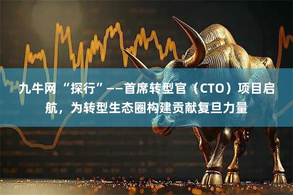 九牛网 “探行”——首席转型官（CTO）项目启航，为转型生态圈构建贡献复旦力量