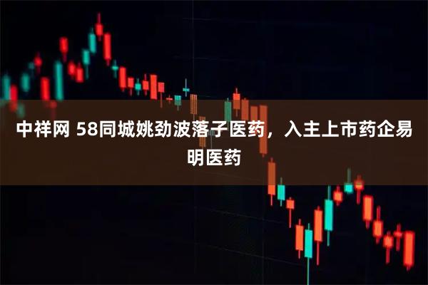 中祥网 58同城姚劲波落子医药，入主上市药企易明医药