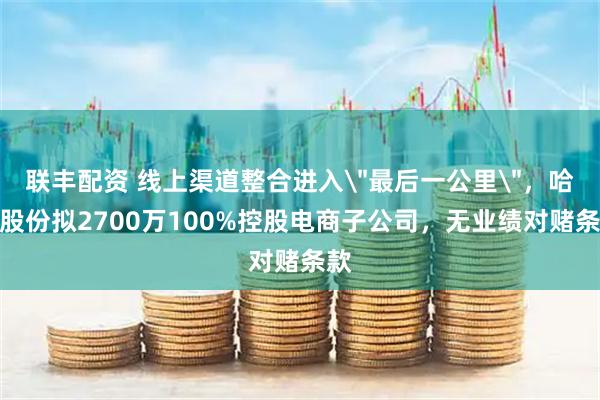 联丰配资 线上渠道整合进入＂最后一公里＂，哈森股份拟2700万100%控股电商子公司，无业绩对赌条款