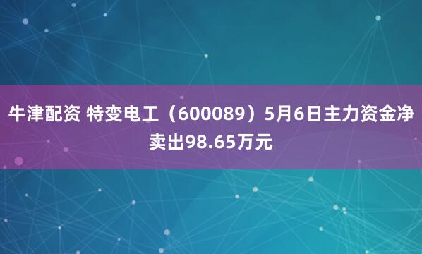 牛津配资 特变电工（600089）5月6日主力资金净卖出98.65万元