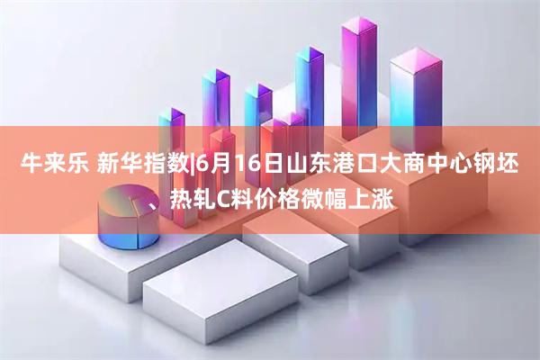 牛来乐 新华指数|6月16日山东港口大商中心钢坯、热轧C料价格微幅上涨