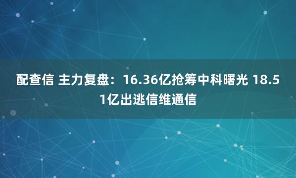配查信 主力复盘：16.36亿抢筹中科曙光 18.51亿出逃信维通信