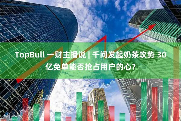 TopBull 一财主播说 | 千问发起奶茶攻势 30亿免单能否抢占用户的心？