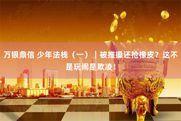 万银鼎信 少年法栈（一）｜被推搡还抢橡皮？这不是玩闹是欺凌！