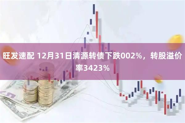 旺发速配 12月31日清源转债下跌002%，转股溢价率3423%