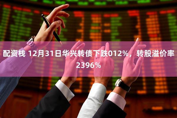 配资栈 12月31日华兴转债下跌012%，转股溢价率2396%
