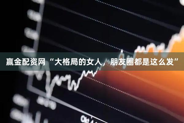 赢金配资网 “大格局的女人，朋友圈都是这么发”