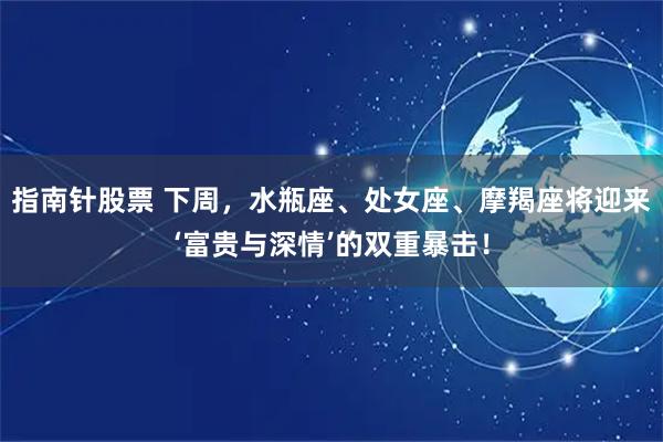 指南针股票 下周，水瓶座、处女座、摩羯座将迎来‘富贵与深情’的双重暴击！