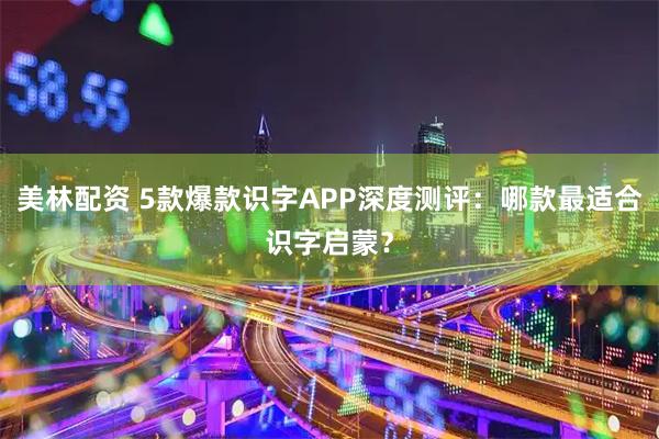 美林配资 5款爆款识字APP深度测评：哪款最适合识字启蒙？