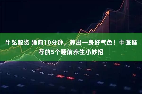 牛弘配资 睡前10分钟，养出一身好气色！中医推荐的5个睡前养生小妙招