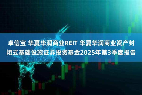 卓信宝 华夏华润商业REIT 华夏华润商业资产封闭式基础设施证券投资基金2025年第3季度报告