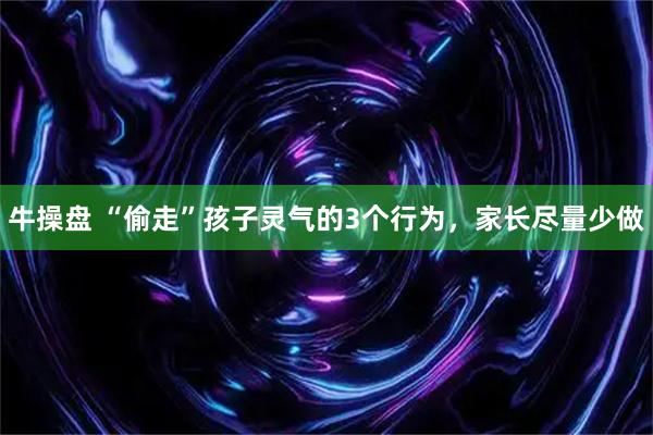 牛操盘 “偷走”孩子灵气的3个行为，家长尽量少做